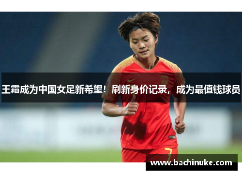 王霜成为中国女足新希望！刷新身价记录，成为最值钱球员